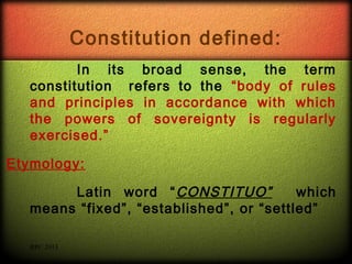 Constitution defined:
In its broad sense, the term
constitution refers to the “body of rules
and principles in accordance with which
the powers of sovereignty is regularly
exercised.”
Etymology:
Latin word “ CONSTITUO”
which
means “fixed”, “established”, or “settled”
RPC 2013

 