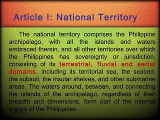 Article I: National Territory
The national territory comprises the Philippine
archipelago, with all the islands and waters
embraced therein, and all other territories over which
the Philippines has sovereignty or jurisdiction,
consisting of its terrestrial, fluvial and aerial
domains, including its territorial sea, the seabed,
the subsoil, the insular shelves, and other submarine
areas. The waters around, between, and connecting
the islands of the archipelago, regardless of their
breadth and dimensions, form part of the internal
waters of the Philippines.
RPC 2013

 