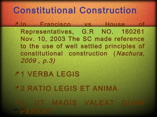 Constitutional Construction
 In

Francisco
vs
House
of
Representatives, G.R NO. 160261
Nov. 10, 2003 The SC made reference
to the use of well settled principles of
constitutional construction ( Nachura,
2009 , p.3)

1

VERBA LEGIS

2

RATIO LEGIS ET ANIMA

 3.

UT MAGIS
RPC 2013
PEREAT

VALEAT

QUAM

 