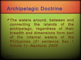 Archipelagic Doctrine
 The

waters around, between and
connecting the islands of the
archipelago, regardless of their
breadth and dimensions form part
of the internal waters of the
Philippines (2 nd sentence Sec 1
Article 1)-- Nachura, 2009

RPC 2013

 