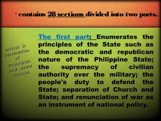 • contains 28 sections divided into two parts.

2:
icle
Art
ion
larat
Dec
of
s
ciple
Prin tate
S
and
s
olicie
P

The first part: Enumerates the
principles of the State such as
the democratic and republican
nature of the Philippine State;
the
supremacy
of
civilian
authority over the military; the
people's duty to defend the
State; separation of Church and
State; and renunciation of war as
an instrument of national policy.

 
