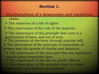 Section 1.
Manifestations of a democratic and republican
state.
 The existence of a bill of rights.
 The observance of the rule of the majority. 
 The observance of the principle that ours is a
government of laws, and not of men. 
 The presence of elections through popular will. 
 The observance of the principle of separation of
powers and the system of checks and balances. 
 The observance of the principle that the legislature
cannot pass irreparable laws.
 The observance of the law on public officers . 
 The observance of the principle that the State
cannot be sued without its consents.

 