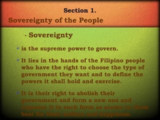 Section 1.

Sovereignty of the People
- Sovereignty
 is

the supreme power to govern.

 It

lies in the hands of the Filipino people
who have the right to choose the type of
government they want and to define the
powers it shall hold and exercise.

 It

is their right to abolish their
government and form a new one and
organize it in such form as seems to them
best for their welfare and happiness.

 
