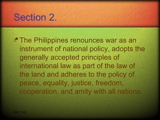 Section 2.
 The

Philippines renounces war as an
instrument of national policy, adopts the
generally accepted principles of
international law as part of the law of
the land and adheres to the policy of
peace, equality, justice, freedom,
cooperation, and amity with all nations.

RPC 2013

 