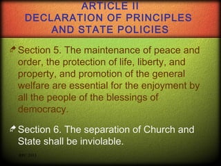 ARTICLE II
DECLARATION OF PRINCIPLES
AND STATE POLICIES
 Section

5. The maintenance of peace and
order, the protection of life, liberty, and
property, and promotion of the general
welfare are essential for the enjoyment by
all the people of the blessings of
democracy.

 Section

6. The separation of Church and
State shall be inviolable.  
RPC 2013

 