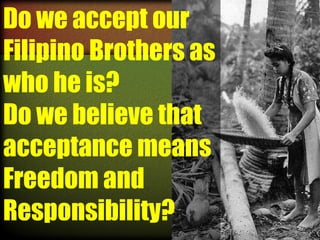 Do we accept our
Filipino Brothers as
who he is?
Do we believe that
acceptance means
Freedom and
Responsibility?

 