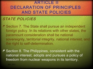 ARTICLE II
DECLARATION OF PRINCIPLES
AND STATE POLICIES
STATE POLICIES
 Section

7. The State shall pursue an independent
foreign policy. In its relations with other states, the
paramount consideration shall be national
sovereignty, territorial integrity, national interest, and
the right to self-determination.

 Section

8. The Philippines, consistent with the
national interest, adopts and pursues a policy of
freedom from nuclear weapons in its territory.
RPC 2013

 