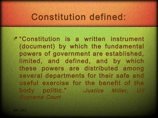 Constitution defined:
 “Constitution

is a written instrument
(document) by which the fundamental
powers of government are established,
limited, and defined, and by which
these powers are distributed among
several departments for their safe and
useful exercise for the benefit of the
body politic.”
- Justice
Miller,
US
Supreme Court

RPC 2013

 