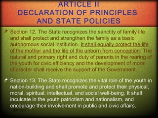 ARTICLE II
DECLARATION OF PRINCIPLES
AND STATE POLICIES


Section 12. The State recognizes the sanctity of family life
and shall protect and strengthen the family as a basic
autonomous social institution. It shall equally protect the life
of the mother and the life of the unborn from conception. The
natural and primary right and duty of parents in the rearing of
the youth for civic efficiency and the development of moral
character shall receive the support of the Government.



Section 13. The State recognizes the vital role of the youth in
nation-building and shall promote and protect their physical,
moral, spiritual, intellectual, and social well-being. It shall
inculcate in the youth patriotism and nationalism, and
encourage their involvement in public and civic affairs.
RPC 2013

 