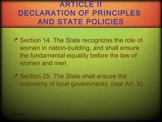 ARTICLE II
DECLARATION OF PRINCIPLES
AND STATE POLICIES
 Section

14. The State recognizes the role of
women in nation-building, and shall ensure
the fundamental equality before the law of
women and men.

 Section

25. The State shall ensure the
autonomy of local governments. (see Art. X)

RPC 2013

 