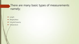 There are many basic types of measurements
namely;
 Length
 Weight/Mass
 Volume/Capacity
 Temperature
 