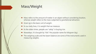 Mass/Weight
 Mass refers to the amount of matter in an object without considering location,
whereas weight refers to the mass subjected to gravitational attraction.
 Gram (g) is the basic unit of weight.
 In our daily lives, it is weight that we measure.
 In the olden times, people use “salop” in buying rice.
 Nowadays, it is bought by “kilo” the popular name for kilogram (kg.)
 The weighing scale and the beam balance are some of the instruments used in
measuring weights.
 
