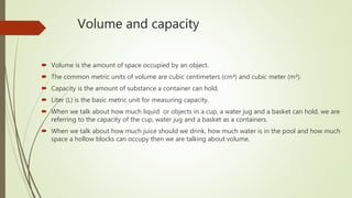 Volume and capacity
 Volume is the amount of space occupied by an object.
 The common metric units of volume are cubic centimeters (cm³) and cubic meter (m³).
 Capacity is the amount of substance a container can hold.
 Liter (L) is the basic metric unit for measuring capacity.
 When we talk about how much liquid or objects in a cup, a water jug and a basket can hold, we are
referring to the capacity of the cup, water jug and a basket as a containers.
 When we talk about how much juice should we drink, how much water is in the pool and how much
space a hollow blocks can occupy then we are talking about volume.
 