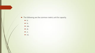 The following are the common metric unit for capacity.
 kL
 hL
 daL
 dL
 cL
 mL
 