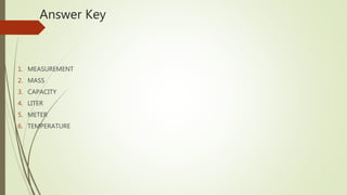 Answer Key
1. MEASUREMENT
2. MASS
3. CAPACITY
4. LITER
5. METER
6. TEMPERATURE
 