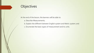 Objectives
At the end of the lesson, the learners will be able to:
a. Describe Measurements;
b. Explain the different between English system and Metric system; and
c. Enumerate the basic types of measurement and its units.
 