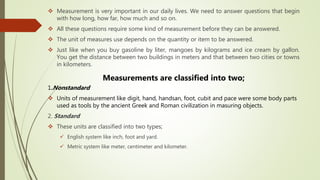  Measurement is very important in our daily lives. We need to answer questions that begin
with how long, how far, how much and so on.
 All these questions require some kind of measurement before they can be answered.
 The unit of measures use depends on the quantity or item to be answered.
 Just like when you buy gasoline by liter, mangoes by kilograms and ice cream by gallon.
You get the distance between two buildings in meters and that between two cities or towns
in kilometers.
Measurements are classified into two;
1.Nonstandard
 Units of measurement like digit, hand, handsan, foot, cubit and pace were some body parts
used as tools by the ancient Greek and Roman civilization in masuring objects.
2. Standard
 These units are classified into two types;
 English system like inch, foot and yard.
 Metric system like meter, centimeter and kilometer.
 