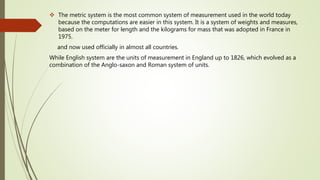  The metric system is the most common system of measurement used in the world today
because the computations are easier in this system. It is a system of weights and measures,
based on the meter for length and the kilograms for mass that was adopted in France in
1975.
and now used officially in almost all countries.
While English system are the units of measurement in England up to 1826, which evolved as a
combination of the Anglo-saxon and Roman system of units.
 