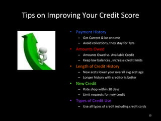 Tips on Improving Your Credit Score Payment History Get Current & be on time Avoid collections, they stay for 7yrs Amounts Owed Amounts Owed vs. Available Credit Keep low balances , increase credit limits Length of Credit History New accts lower your overall avg acct age Longer history with creditor is better New Credit Rate shop within 30 days Limit requests for new credit Types of Credit Use Use all types of credit including credit cards 
