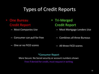 Types of Credit Reports One Bureau  Credit Report Most Companies Use Consumer can pull for free   One or no FICO scores Tri-Merged  Credit Report Most Mortgage Lenders Use Combines all three Bureaus All three FICO scores *Consumer Report More Secure: No Social security or account numbers shown Free if denied for credit, must request in writing 