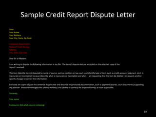 Sample Credit Report Dispute Letter Date Your Name Your Address Your City, State, Zip Code Complaint Department Name of Credit Bureau Address City, State, Zip Code Dear Sir or Madam: I am writing to dispute the following information in my file.  The items I dispute also are encircled on the attached copy of the report I received. This item (identify item(s) disputed by name of source, such as creditors or tax court, and identify type of item, such as credit account, judgment, etc.)  is inaccurate or incomplete) because (describe what is inaccurate or incomplete and why).  I am requesting that the item be deleted ( or request another specific change) to correct the information. Enclosed are copies of (use this sentence if applicable and describe any enclosed documentation, such as payment records, court documents) supporting my position.  Please reinvestigate this (these) matter(s) and (delete or correct) the disputed item(s) as soon as possible. Sincerely,  Your name Enclosures: (list what you are enclosing) 