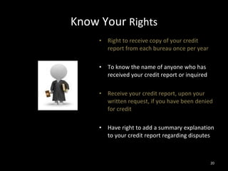 Know Your  Rights Right to receive copy of your credit report from each bureau once per year To know the name of anyone who has received your credit report or inquired Receive your credit report, upon your written request, if you have been denied for credit Have right to add a summary explanation to your credit report regarding disputes 