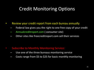 Credit Monitoring Options Review your credit report from each bureau annually Federal law gives you the right to one free copy of your credit Annualcreditreport.com  ( consumer site) Other sites like freecreditreport.com sell their services Subscribe to Monthly Monitoring Service: Use one of the three bureaus monitoring service Costs range from $5 to $25 for basic monthly monitoring 