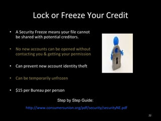 Lock or Freeze Your Credit A Security Freeze means your file cannot be shared with potential creditors. No new accounts can be opened without contacting you & getting your permission Can prevent new account identity theft Can be temporarily unfrozen $15 per Bureau per person Step by Step Guide:  http://www.consumersunion.org/pdf/security/securityNE.pdf 