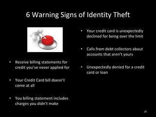 6 Warning Signs of Identity Theft Receive billing statements for credit you’ve never applied for Your Credit Card bill doesn’t come at all You billing statement includes charges you didn’t make Your credit card is unexpectedly declined for being over the limit Calls from debt collectors about accounts that aren’t yours Unexpectedly denied for a credit card or loan 