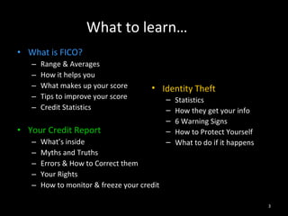What to learn… What is FICO? Range & Averages How it helps you What makes up your score Tips to improve your score Credit Statistics Your Credit Report What’s inside Myths and Truths Errors & How to Correct them Your Rights How to monitor & freeze your credit Identity Theft Statistics How they get your info 6 Warning Signs How to Protect Yourself What to do if it happens 