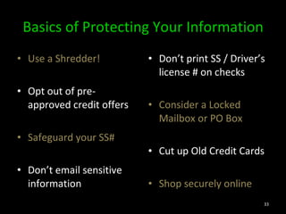 Basics of Protecting Your Information Use a Shredder! Opt out of pre-approved credit offers Safeguard your SS# Don’t email sensitive information  Don’t print SS / Driver’s license # on checks Consider a Locked Mailbox or PO Box Cut up Old Credit Cards Shop securely online 