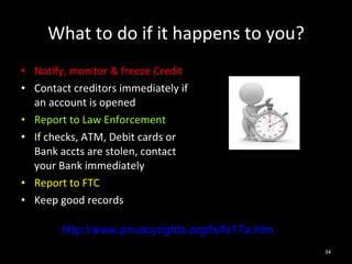 What to do if it happens to you? Notify, monitor & freeze Credit Contact creditors immediately if an account is opened Report to Law Enforcement If checks, ATM, Debit cards or Bank accts are stolen, contact your Bank immediately Report to FTC Keep good records http://www.privacyrights.org/fs/fs17a.htm 