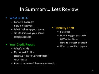 In Summary….Lets Review What is FICO? Range & Averages How it helps you What makes up your score Tips to improve your score Credit Statistics Your Credit Report What’s inside Myths and Truths Errors & How to Correct them Your Rights How to monitor & freeze your credit Identity Theft Statistics How they get your info 6 Warning Signs How to Protect Yourself What to do if it happens 