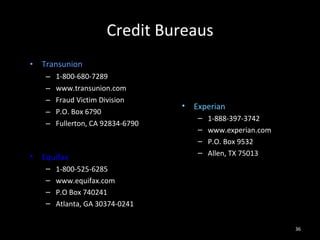 Credit Bureaus Transunion 1-800-680-7289 www.transunion.com Fraud Victim Division P.O. Box 6790 Fullerton, CA 92834-6790 Experian 1-888-397-3742 www.experian.com P.O. Box 9532 Allen, TX 75013 Equifax 1-800-525-6285 www.equifax.com P.O Box 740241 Atlanta, GA 30374-0241 