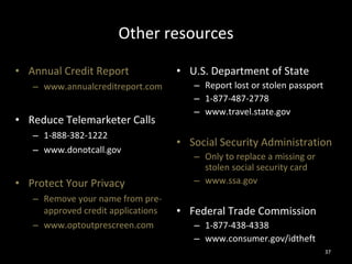 Other resources Annual Credit Report www.annualcreditreport.com Reduce Telemarketer Calls 1-888-382-1222 www.donotcall.gov Protect Your Privacy Remove your name from pre-approved credit applications  www.optoutprescreen.com U.S. Department of State Report lost or stolen passport 1-877-487-2778 www.travel.state.gov Social Security Administration Only to replace a missing or stolen social security card www.ssa.gov Federal Trade Commission 1-877-438-4338 www.consumer.gov/idtheft 