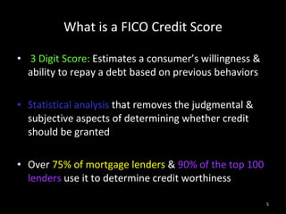 What is a FICO Credit Score 3 Digit Score:  Estimates a consumer’s willingness & ability to repay a debt based on previous behaviors  Statistical analysis  that removes the judgmental & subjective aspects of determining whether credit should be granted Over  75% of mortgage lenders  &  90% of the top 100 lenders  use it to determine credit worthiness 