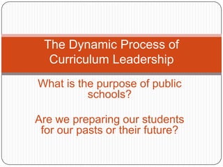 The Dynamic Process of Curriculum Leadership What is the purpose of public schools? Are we preparing our students for our pasts or their future? 
