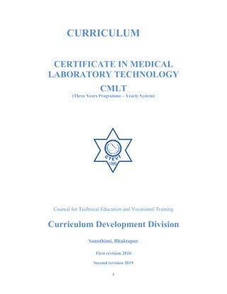 1
CURRICULUM
CERTIFICATE IN MEDICAL
LABORATORY TECHNOLOGY
CMLT
(Three Years Programme – Yearly System)
Council for Technical Education and Vocational Training
Curriculum Development Division
Sanothimi, Bhaktapur
First revision 2010
Second revision 2019
 