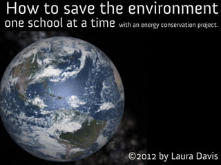 How to save the environment
one school at a time with an energy conservation project.




                                 ©2012 by Laura Davis
 