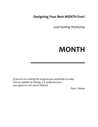 Designing Your Best MONTH Ever!

                                      Goal-Setting Workshop




                       MONTH
                ______________

If you are not making the progress you would like to make;
and are capable of making, it is simply because
your goals are not clearly defined.
                                                       Paul J. Meyer
 