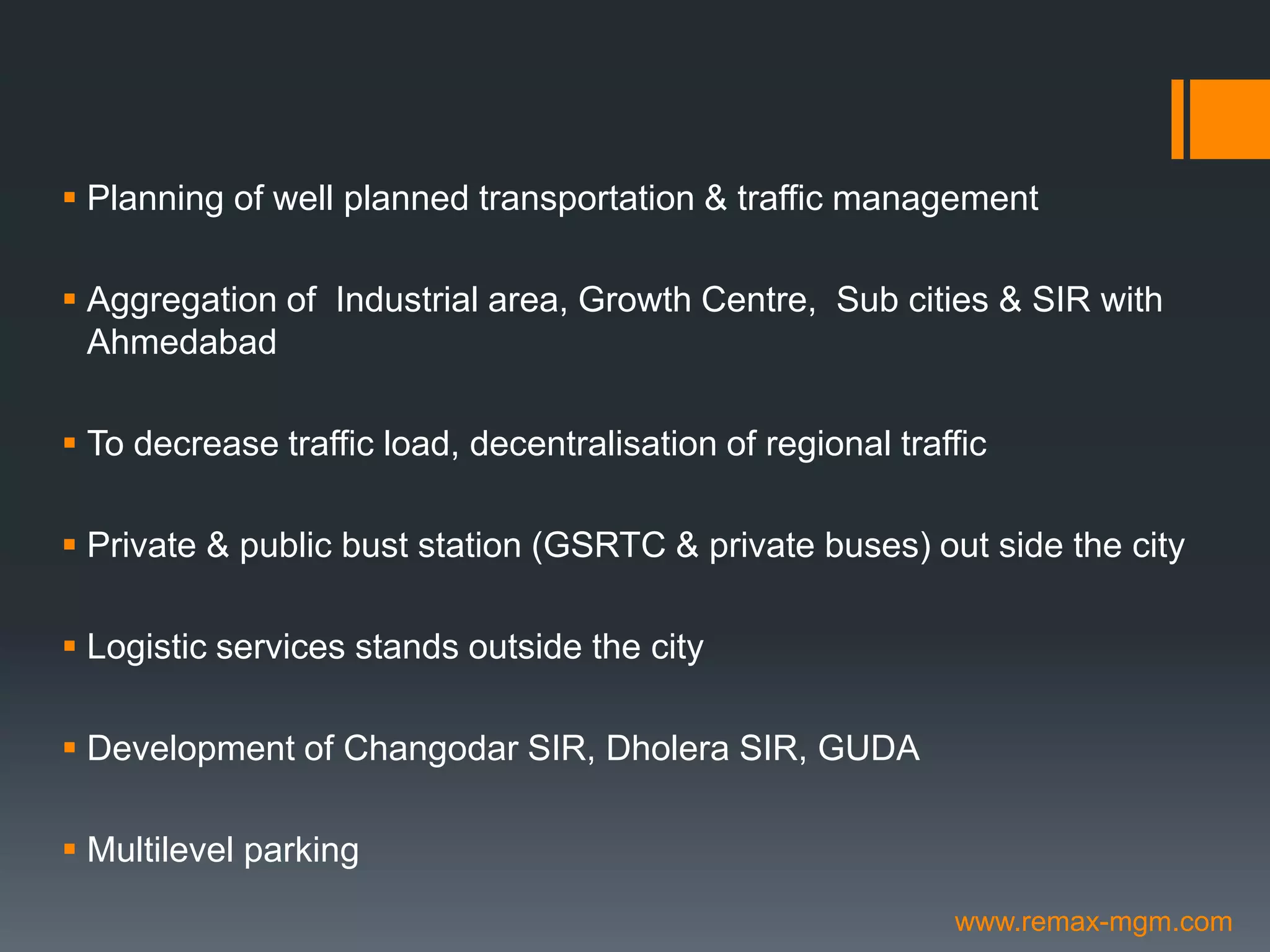  Planning of well planned transportation & traffic management
 Aggregation of Industrial area, Growth Centre, Sub cities & SIR with
Ahmedabad
 To decrease traffic load, decentralisation of regional traffic
 Private & public bust station (GSRTC & private buses) out side the city
 Logistic services stands outside the city
 Development of Changodar SIR, Dholera SIR, GUDA
 Multilevel parking
www.remax-mgm.com
 
