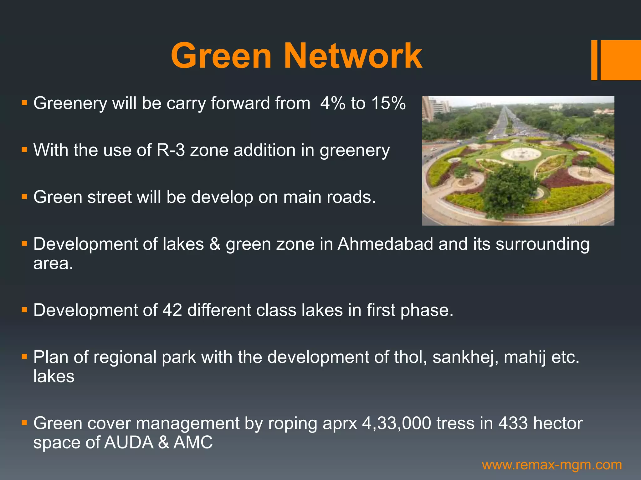 Green Network
 Greenery will be carry forward from 4% to 15%
 With the use of R-3 zone addition in greenery
 Green street will be develop on main roads.
 Development of lakes & green zone in Ahmedabad and its surrounding
area.
 Development of 42 different class lakes in first phase.
 Plan of regional park with the development of thol, sankhej, mahij etc.
lakes
 Green cover management by roping aprx 4,33,000 tress in 433 hector
space of AUDA & AMC
www.remax-mgm.com
 