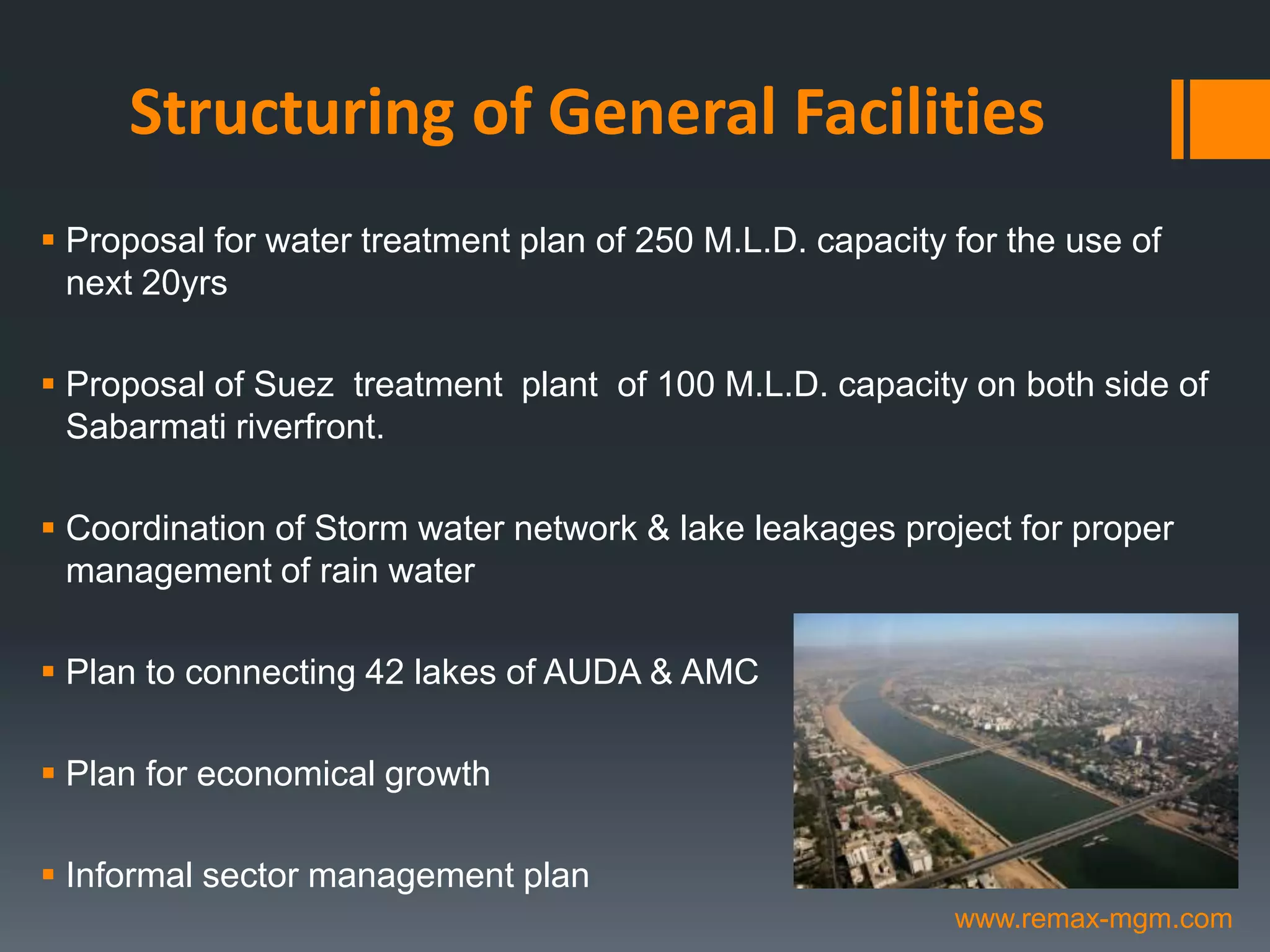 Structuring of General Facilities
 Proposal for water treatment plan of 250 M.L.D. capacity for the use of
next 20yrs
 Proposal of Suez treatment plant of 100 M.L.D. capacity on both side of
Sabarmati riverfront.
 Coordination of Storm water network & lake leakages project for proper
management of rain water
 Plan to connecting 42 lakes of AUDA & AMC
 Plan for economical growth
 Informal sector management plan
www.remax-mgm.com
 