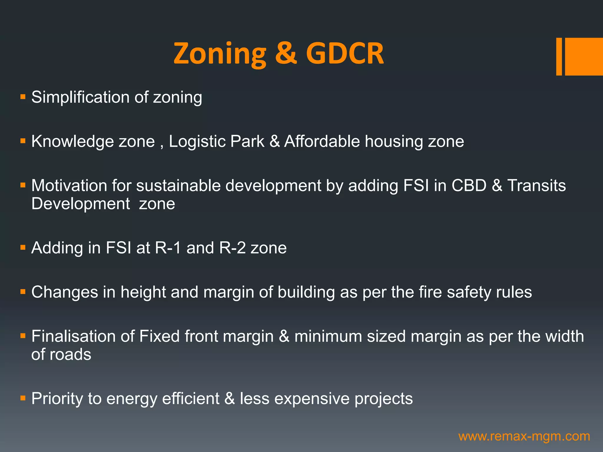 Zoning & GDCR
 Simplification of zoning
 Knowledge zone , Logistic Park & Affordable housing zone
 Motivation for sustainable development by adding FSI in CBD & Transits
Development zone
 Adding in FSI at R-1 and R-2 zone
 Changes in height and margin of building as per the fire safety rules
 Finalisation of Fixed front margin & minimum sized margin as per the width
of roads
 Priority to energy efficient & less expensive projects
www.remax-mgm.com
 