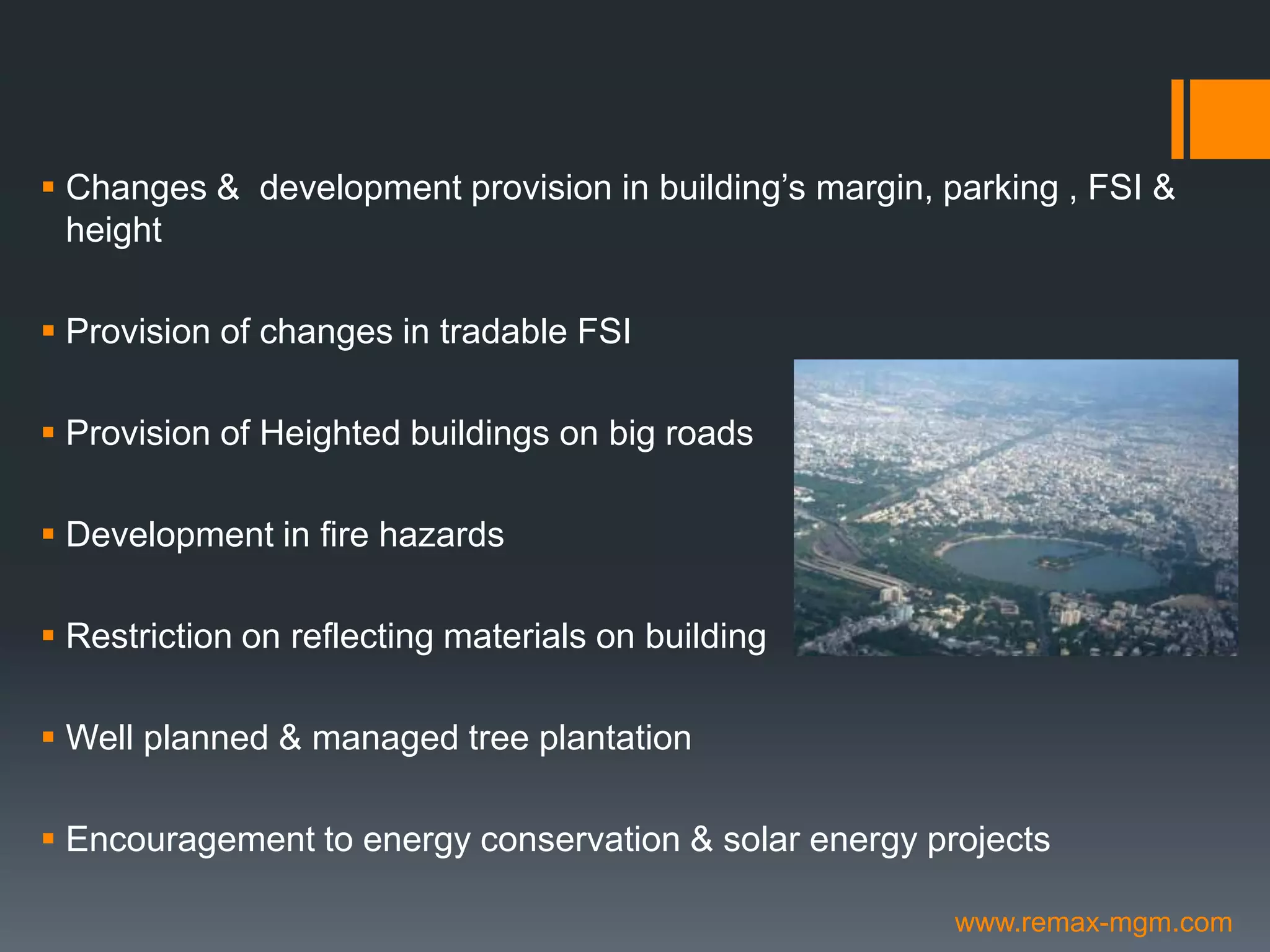  Changes & development provision in building’s margin, parking , FSI &
height
 Provision of changes in tradable FSI
 Provision of Heighted buildings on big roads
 Development in fire hazards
 Restriction on reflecting materials on building
 Well planned & managed tree plantation
 Encouragement to energy conservation & solar energy projects
www.remax-mgm.com
 