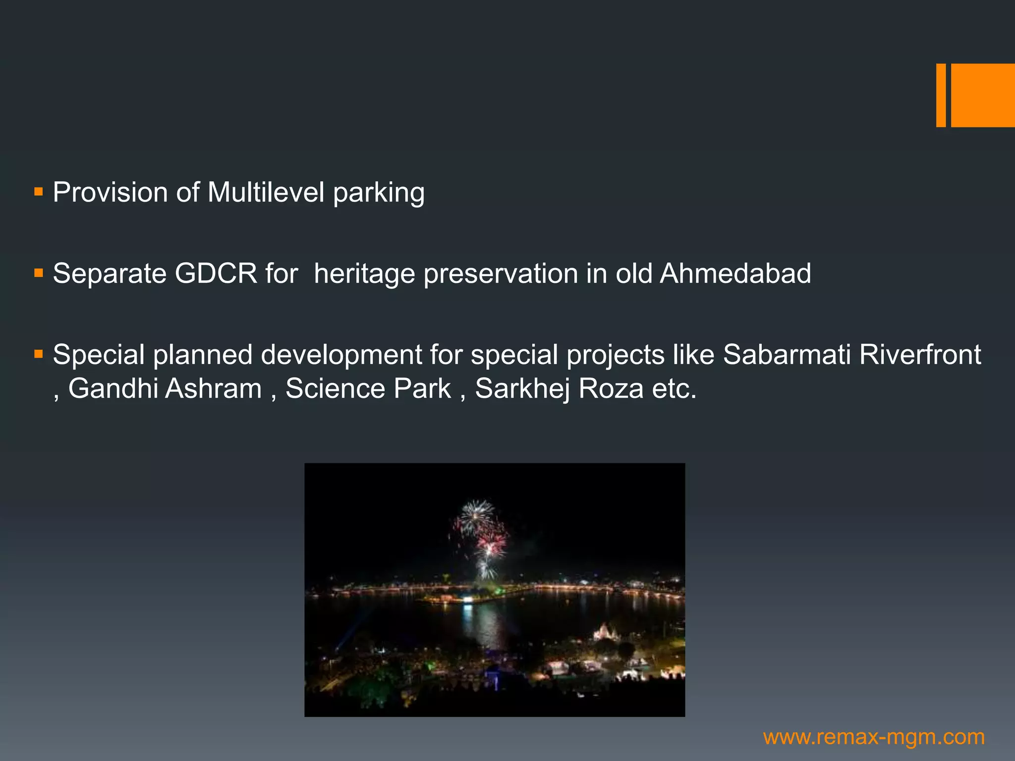  Provision of Multilevel parking
 Separate GDCR for heritage preservation in old Ahmedabad
 Special planned development for special projects like Sabarmati Riverfront
, Gandhi Ashram , Science Park , Sarkhej Roza etc.
www.remax-mgm.com
 