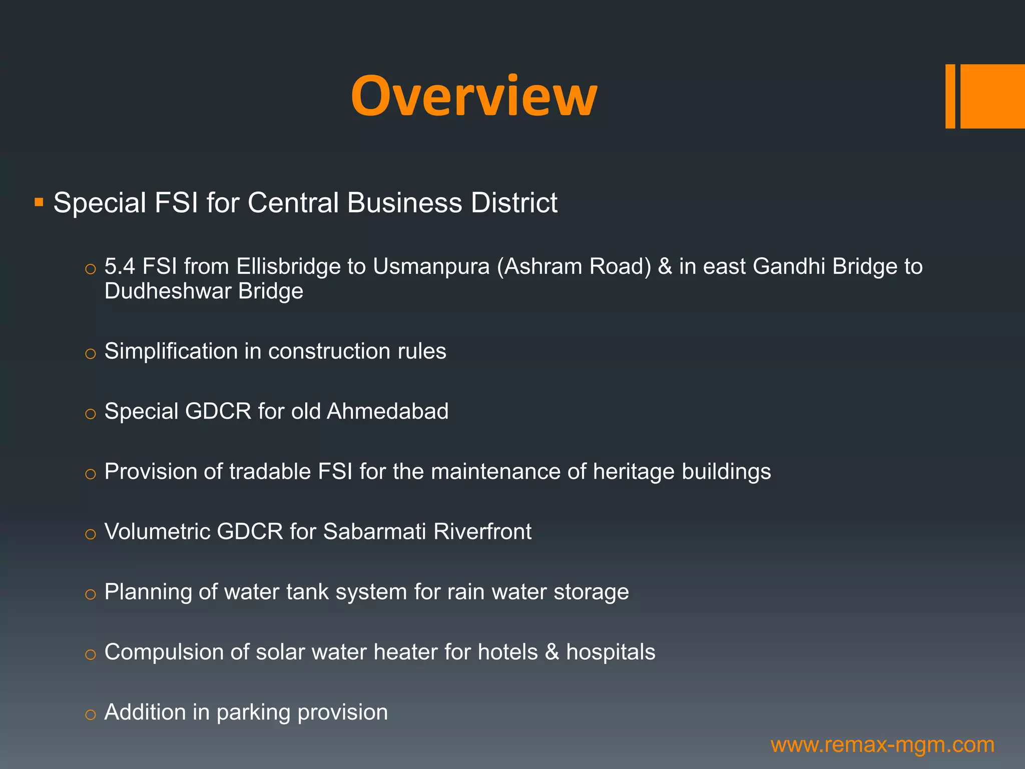 Overview
 Special FSI for Central Business District
o 5.4 FSI from Ellisbridge to Usmanpura (Ashram Road) & in east Gandhi Bridge to
Dudheshwar Bridge
o Simplification in construction rules
o Special GDCR for old Ahmedabad
o Provision of tradable FSI for the maintenance of heritage buildings
o Volumetric GDCR for Sabarmati Riverfront
o Planning of water tank system for rain water storage
o Compulsion of solar water heater for hotels & hospitals
o Addition in parking provision
www.remax-mgm.com
 