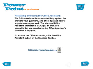 Activating and using the Office Assistant:
The Office Assistant is an animated help system that
answers your questions, and offers tips and helpful
suggestions as you work. The standard Office
Assistant character is Mr. Clipit, an animated
paperclip, but you can change the Office Assistant’s
character at any time.
To activate the Office Assistant, click the Office
Assistant button on the Standard Toolbar.
 