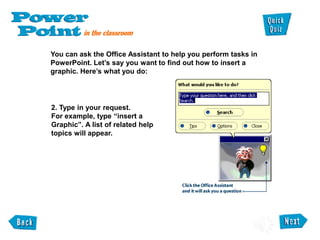 You can ask the Office Assistant to help you perform tasks in
PowerPoint. Let’s say you want to find out how to insert a
graphic. Here’s what you do:
2. Type in your request.
For example, type “insert a
Graphic”. A list of related help
topics will appear.
 