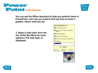 You can ask the Office Assistant to help you perform tasks in
PowerPoint. Let’s say you want to find out how to insert a
graphic. Here’s what you do:
3. Select a help topic form the
list. (Click See More for more
options.) The help topic is
displayed.
 